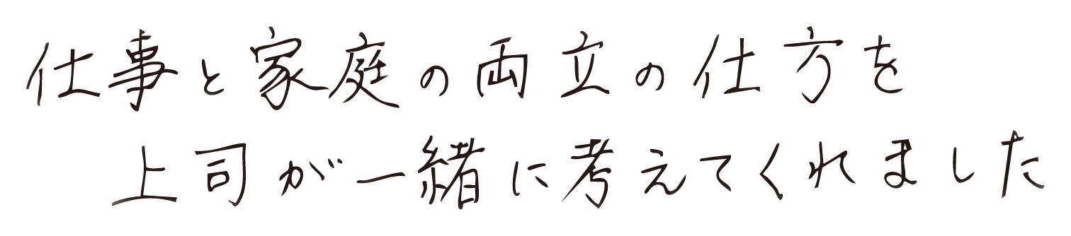 仕事と家庭の両立の仕方を上司が一緒に考えてくれました