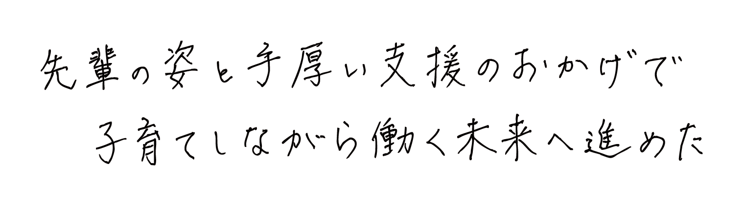 先輩の姿と手厚い支援のおかげで子育てしながら働く未来へ進めた