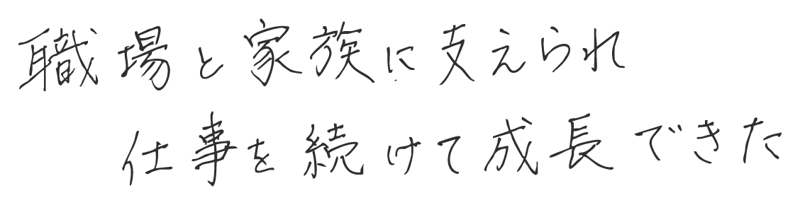 職場と家族に支えられ仕事を続けて成長できた